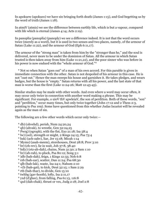 In apokuew (apokueo) we have sin bringing forth death (James 1:15), and God begetting us by
the word of truth (James 1:18).

In atmiV (atmis) we see the difference between earthly life, which is but a vapour, compared
with life which is eternal (James 4:14; Acts 2:19).

In panoplia (panoplia) (panoply) we see a difference indeed. It is not that the word occurs
twice (merely as a word), but it is used in two senses and two places, namely, of the armour of
Satan (Luke 11:22), and the armour of God (Eph 6:11,17).

The armour of the "strong man" is taken from him by the "stronger than he," and the soul is
delivered, never more to be under the dominion of Satan. All the armour in which Satan
trusted is then taken away from him (Luke 11:21,22), and the poor sinner who was before in
his power is now endued with the "whole armour of God."*

  * Not so when Satan "goes out" of a man of his own accord. For this parable is given in
immediate connection with the other. Satan is not despoiled of his armour in this case. He is
not "cast out." Hence the man sweeps his house and garnishes it. He takes pledges, and wears
badges, but the house is "empty." Satan returns with all his power, and the last state of that
man is worse than the first (Luke 11:24-26; Matt 12:43-45).

Similar studies may be made with other words. And even where a word may occur often, it
may occur only twice in connection with another word making a phrase. This may be
significant. For example, o uioV thV apwleiaV, the son of perdition. Both of these words, "son"
and "perdition," occur many times, but only twice together (John 17:12 and 2 Thess 2:3,
pointing to Psa 109). Some have questioned from this whether Judas Iscariot will be revealed
again as the man of sin.

The following are a few other words which occur only twice:—

  * db) (ohvehd), perish, Num 24:20,24
  * qb) (ahvak), to wrestle, Gen 32:24,25
  * Pwrg) (egroph), with the fist, Exo 21:18; Isa 58:4
  * lw) (ool), strength or might, 2 Kings 24:15; Psa 73:4
  * bzk) (ach-zahv), liar, Jer 15:18; Micah 1:14
  * Myms) (asah-meem), storehouses, Deut 28:8; Prov 3:10
  * br) (eh-rev), lie in wait, Job 37:8, 38:40
  * hd(c) (etz-ah-dah), chains, Num 31:50; 2 Sam 1:10
  * hr) (ah-rah), to pluck, Psa 80:12; Song 5:1
  * )db (bah-dah), feign, 1 Kings 12:33; Neh 6:8
  * rzb (bah-zar), scatter, Dan 11:24; Psa 68:30
  * qlb (bah-lak), waste, Isa 24:1; Nahum 2:10
  * +(b (bah-gat), to kick, Deut 32:15; 1 Sam 2:29
  * rtb (bah-thar), to divide, Gen 15:10
  * twhbg (gav-hooth), lofty, Isa 2:11,17
  * yxd (d'ghee), from falling, Psa 61:13, 116:8
  * qxd (dah-chak), thrust or vex, Judg 2:18; Joel 2:8


                                              -82-
 
