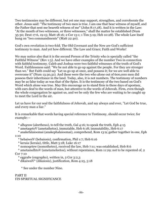 Two testimonies may be different, but yet one may support, strengthen, and corroborate the
other. Jesus said: "The testimony of two men is true. I am one that bear witness of myself, and
the Father that sent me beareth witness of me" (John 8:17,18). And it is written in the Law:
"At the mouth of two witnesses, or three witnesses," shall the matter be established (Num
35:30; Deut 17:6, 19:15; Matt 18:16; 2 Cor 13:1; 1 Tim 5:19; Heb 10:28). The whole Law itself
hung on "two commandments" (Matt 22:40).

God's own revelation is two-fold. The Old Covenant and the New are God's sufficient
testimony to man. And yet how different. The Law and Grace; Faith and Works!

We may notice also that it is the second Person of the Trinity who is specially called "the
Faithful Witness" (Rev 1:5). And we have other examples of the number Two in connection
with faithful testimony. Caleb and Joshua were two faithful witnesses of the truth of God's
Word. Faithlessness said: "We be not able to go up against the people. For they are stronger
than we." But Faith could say "Let us go up at once, and possess it; for we are well able to
overcome it" (Num 13:30,31). And these were the two who alone out of 600,000 men did
possess their inheritance in the land. Today, also, it is not numbers. The testimony of numbers
may be as false today as was that of the Spies. It is the testimony of the two based on God's
Word which alone was true. May this encourage us to stand firm in these days of apostasy,
with ears deaf to the words of man, but attentive to the words of Jehovah. Firm, even though
the whole congregation be against us, and we be only the few who are waiting to be caught up
to meet the Lord in the air.

Let us have for our seal the faithfulness of Jehovah, and say always and ever, "Let God be true,
and every man a liar."

It is remarkable that words having special reference to Testimony, should occur twice; for
example:—

   * alhqeuw (aleetheuo), to tell the truth, Gal 4:16; to speak the truth, Eph 4:15
   * ametaqetoV (ametathetos), immutable, Heb 6:18; immutability, Heb 6:17
   * anakefalaioomai (anakephalaioomai), comprehend, Rom 13:9; gather together in one, Eph
1:10
   * bebaiwsiV (bebaiosis), confirmation, Phil 1:7; Heb 6:16
   * keraia (keraia), tittle, Matt 5:18; Luke 16:17
   * nomoqetew (nomotheteo), received the law, Heb 7:11; was established, Heb 8:6
   * ametamelhtoV (ametameleetos), without repentance, Rom 11:29; not to be repented of, 2
Cor 7:10
   * eggrafw (engrapho), written in, 2 Cor 3:2,3
   * dikaiwsiV* (dikaiosis), justification, Rom 4:25, 5:18

    * See under the number Nine.

PART II
ITS SPIRITUAL SIGNIFICANCE



                                              -86-
 