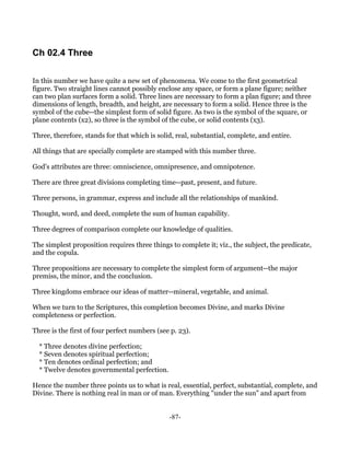 Ch 02.4 Three

In this number we have quite a new set of phenomena. We come to the first geometrical
figure. Two straight lines cannot possibly enclose any space, or form a plane figure; neither
can two plan surfaces form a solid. Three lines are necessary to form a plan figure; and three
dimensions of length, breadth, and height, are necessary to form a solid. Hence three is the
symbol of the cube--the simplest form of solid figure. As two is the symbol of the square, or
plane contents (x2), so three is the symbol of the cube, or solid contents (x3).

Three, therefore, stands for that which is solid, real, substantial, complete, and entire.

All things that are specially complete are stamped with this number three.

God's attributes are three: omniscience, omnipresence, and omnipotence.

There are three great divisions completing time--past, present, and future.

Three persons, in grammar, express and include all the relationships of mankind.

Thought, word, and deed, complete the sum of human capability.

Three degrees of comparison complete our knowledge of qualities.

The simplest proposition requires three things to complete it; viz., the subject, the predicate,
and the copula.

Three propositions are necessary to complete the simplest form of argument--the major
premiss, the minor, and the conclusion.

Three kingdoms embrace our ideas of matter--mineral, vegetable, and animal.

When we turn to the Scriptures, this completion becomes Divine, and marks Divine
completeness or perfection.

Three is the first of four perfect numbers (see p. 23).

  * Three denotes divine perfection;
  * Seven denotes spiritual perfection;
  * Ten denotes ordinal perfection; and
  * Twelve denotes governmental perfection.

Hence the number three points us to what is real, essential, perfect, substantial, complete, and
Divine. There is nothing real in man or of man. Everything "under the sun" and apart from


                                               -87-
 