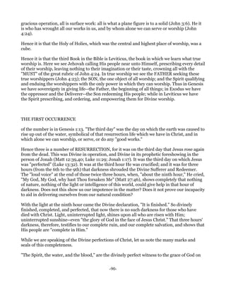 gracious operation, all is surface work: all is what a plane figure is to a solid (John 3:6). He it
is who has wrought all our works in us, and by whom alone we can serve or worship (John
4:24).

Hence it is that the Holy of Holies, which was the central and highest place of worship, was a
cube.

Hence it is that the third Book in the Bible is Leviticus, the book in which we learn what true
worship is. Here we see Jehovah calling His people near unto Himself, prescribing every detail
of their worship, leaving nothing to their imagination or their taste, crowning all with the
"MUST" of the great rubric of John 4:24. In true worship we see the FATHER seeking these
true worshippers (John 4:23); the SON, the one object of all worship; and the Spirit qualifying
and enduing the worshippers with the only power in which they can worship. Thus in Genesis
we have sovereignty in giving life--the Father, the beginning of all things; in Exodus we have
the oppressor and the Deliverer--the Son redeeming His people; while in Leviticus we have
the Spirit prescribing, and ordering, and empowering them for Divine worship.



THE FIRST OCCURRENCE

of the number is in Genesis 1:13. "The third day" was the day on which the earth was caused to
rise up out of the water, symbolical of that resurrection life which we have in Christ, and in
which alone we can worship, or serve, or do any "good works."

Hence three is a number of RESURRECTION, for it was on the third day that Jesus rose again
from the dead. This was Divine in operation, and Divine in its prophetic foreshowing in the
person of Jonah (Matt 12:39,40; Luke 11:29; Jonah 1:17). It was the third day on which Jesus
was "perfected" (Luke 13:32). It was at the third hour He was crucified; and it was for three
hours (from the 6th to the 9th) that darkness shrouded the Divine Sufferer and Redeemer.
The "loud voice" at the end of those twice three hours, when, "about the ninth hour," He cried,
"My God, My God, why hast Thou forsaken Me" (Matt 27:46), shows completely that nothing
of nature, nothing of the light or intelligence of this world, could give help in that hour of
darkness. Does not this show us our impotence in the matter? Does it not prove our incapacity
to aid in delivering ourselves from our natural condition?

With the light at the ninth hour came the Divine declaration, "It is finished." So divinely
finished, completed, and perfected, that now there is no such darkness for those who have
died with Christ. Light, uninterrupted light, shines upon all who are risen with Him;
uninterrupted sunshine--even "the glory of God in the face of Jesus Christ." That three hours'
darkness, therefore, testifies to our complete ruin, and our complete salvation, and shows that
His people are "complete in Him."

While we are speaking of the Divine perfections of Christ, let us note the many marks and
seals of this completeness.

"The Spirit, the water, and the blood," are the divinely perfect witness to the grace of God on


                                                -90-
 
