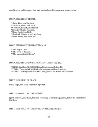worshippers; and intimates that true spiritual worshippers would always be few.



COMPLETENESS OF PEOPLE

  * Shem, Ham, and Japheth.
  * Abraham, Isaac, and Jacob.
  * Gershom, Kohath, and Merari.
  * Saul, David, and Solomon.
  * Noah, Daniel, and Job.
  * Shadrach, Meshach, and Abednego.
  * Peter, James, and John, etc.



COMPLETENESS OF APOSTASY (Jude 11)

  * "The way of Cain."
  * "The error of Balaam."
  * "The gainsaying of Korah."



COMPLETENESS OF DIVINE JUDGMENT (Daniel 6:25-28).

  * MENE. God hath NUMBERED thy kingdom and finished it.
  * TEKEL. Thou art WEIGHED in the balances and found wanting.
  * PERES. Thy kingdom is DIVIDED and given to the Medes and Persians.



THE THREE GIFTS OF GRACE:

Faith, Hope, and Love, five times repeated.



THE THREE-FOLD NATURE OF MAN:

Spirit, and Soul, and Body, the man consisting of neither separately, but of the whole three
together.



THE THREE-FOLD NATURE OF TEMPTATION (1 John 2:16)



                                              -94-
 