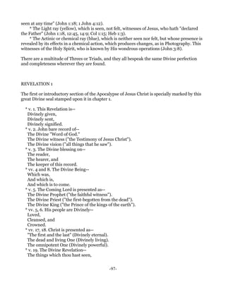 seen at any time" (John 1:18; 1 John 4:12).
    * The Light ray (yellow), which is seen, not felt, witnesses of Jesus, who hath "declared
the Father" (John 1:18, 12:45, 14:9; Col 1:15; Heb 1:3).
    * The Actinic or chemical ray (blue), which is neither seen nor felt, but whose presence is
revealed by its effects in a chemical action, which produces changes, as in Photography. This
witnesses of the Holy Spirit, who is known by His wondrous operations (John 3:8).

There are a multitude of Threes or Triads, and they all bespeak the same Divine perfection
and completeness wherever they are found.



REVELATION 1

The first or introductory section of the Apocalypse of Jesus Christ is specially marked by this
great Divine seal stamped upon it in chapter 1.

  * v. 1. This Revelation is--
   Divinely given,
   Divinely sent,
   Divinely signified.
  * v. 2. John bare record of--
   The Divine "Word of God."
   The Divine witness ("the Testimony of Jesus Christ").
   The Divine vision ("all things that he saw").
  * v. 3. The Divine blessing on--
   The reader,
   The hearer, and
   The keeper of this record.
  * vv. 4 and 8. The Divine Being--
   Which was,
   And which is,
   And which is to come.
  * v. 5. The Coming Lord is presented as--
   The Divine Prophet ("the faithful witness").
   The Divine Priest ("the first-begotten from the dead").
   The Divine King ("the Prince of the kings of the earth").
  * vv. 5, 6. His people are Divinely--
   Loved,
   Cleansed, and
   Crowned.
  * vv. 17, 18. Christ is presented as--
   "The first and the last" (Divinely eternal).
   The dead and living One (Divinely living).
   The omnipotent One (Divinely powerful).
  * v. 19. The Divine Revelation--
   The things which thou hast seen,


                                              -97-
 