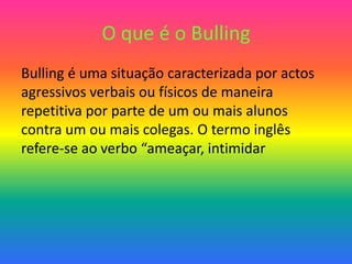 O que é o Bulling
Bulling é uma situação caracterizada por actos
agressivos verbais ou físicos de maneira
repetitiva por parte de um ou mais alunos
contra um ou mais colegas. O termo inglês
refere-se ao verbo “ameaçar, intimidar
 