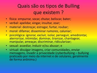 Quais são os tipos de Bulling
que existem ?
• física: empurrar, socar, chutar, beliscar, bater;
• verbal: apelidar, xingar, insultar, zoar;
• material: destroçar, estragar, furtar, roubar;
• moral: difamar, disseminar rumores, caluniar;
• psicológica: ignorar, excluir, isolar, perseguir, amedrontar,
aterrorizar, intimidar, dominar, tiranizar, chantagear,
manipular, ameaçar, discriminar, ridicularizar;
• sexual: assediar, induzir e/ou abusar; e
• virtual: divulgar imagens, criar comunidades, enviar
mensagens, invadir a privacidade (cyberbullying – bullying
praticado por meio da internet e de celulares, geralmente
de forma anônima.)
 
