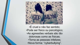 •É cruel e não faz sentido;
•Pode ser físico ou psicológico;
•As agressões verbais são tão
dolorosas como as físicas;
•Torna as pessoas infelizes;
•Nova forma: “cyberbullying”.
 