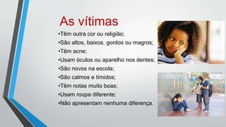 As vítimas
•Têm outra cor ou religião;
•São altos, baixos, gordos ou magros;
•Têm acne;
•Usam óculos ou aparelho nos dentes;
•São novos na escola;
•São calmos e tímidos;
•Têm notas muito boas;
•Usam roupa diferente;
•Não apresentam nenhuma diferença.
 
