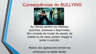 Consequências do BULLYING
As vítimas sentem-se infelizes,
sozinhas, ansiosas e deprimidas;
têm vontade de mudar de escola, de
cidade ou de casa; podem chegar a
tentar o suicídio.
Muitos dos agressores tornam-se
criminosos na idade adulta.
 