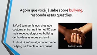 Agora que você já sabe sobre bullying,
responda essas questões:
1.Você tem perfis nos sites que
costuma entrar na internet ?O que
mais recebe, elogios ou bullying
dentro dessas redes sociais?
2. Você já sofreu alguma forma de
bullying na Escola ou em casa?
 