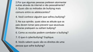 2.Por que algumas pessoas preferem atormentar
outras através da internet e não pessoalmente?
3. Quais são os métodos de bullying mais
comuns entre os adolescentes?
4. Você conhece alguém que sofreu bullying?
5.Na sua opinião, quais sãos as atitude que os
pais devem tomar para prevenir que seus/suas
filhos/as pratiquem ou sofram bullying?
6. Como as escolas podem combater o bullying?
7. O que é cyberbullying? Explique.
8. Vocês sabem quais são os direitos de uma
pessoa que sofre bullying?
 