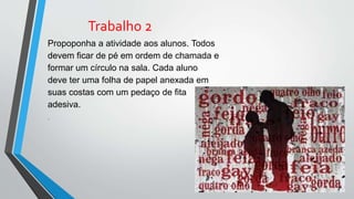 Trabalho 2
Propoponha a atividade aos alunos. Todos
devem ficar de pé em ordem de chamada e
formar um círculo na sala. Cada aluno
deve ter uma folha de papel anexada em
suas costas com um pedaço de fita
adesiva.
.
 
