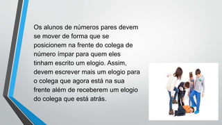 Os alunos de números pares devem
se mover de forma que se
posicionem na frente do colega de
número ímpar para quem eles
tinham escrito um elogio. Assim,
devem escrever mais um elogio para
o colega que agora está na sua
frente além de receberem um elogio
do colega que está atrás.
 