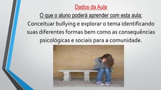 Dados da Aula
O que o aluno poderá aprender com esta aula:
Conceituar bullying e explorar o tema identificando
suas diferentes formas bem como as consequências
psicológicas e sociais para a comunidade.
 