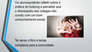 Ter senso crítico e temas
complexos para a comunidade.
Os alunospoderão refletir sobre a
prática do bullying e perceber que
o desrespeito aos colegas não
condiz com um bom
comportamento social.
 