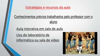 Conhecimentos prévios trabalhados pelo professor com o
aluno
Aula interativa em sala de aula
Uso do laboratório de
informática ou sala de vídeo
Estratégias e recursos da aula
 