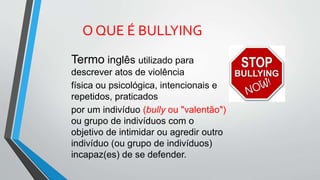 Termo inglês utilizado para
descrever atos de violência
física ou psicológica, intencionais e
repetidos, praticados
por um indivíduo (bully ou "valentão")
ou grupo de indivíduos com o
objetivo de intimidar ou agredir outro
indivíduo (ou grupo de indivíduos)
incapaz(es) de se defender.
O QUE É BULLYING
 