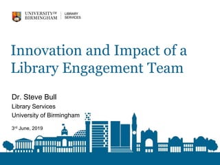 Innovation and Impact of a
Library Engagement Team
Dr. Steve Bull
Library Services
University of Birmingham
3rd June, 2019
 