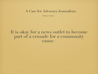 A Case for Advocacy Journalism.
                 Anthony Glaser




It is okay for a news outlet to become
  part of a crusade for a community
                 cause.
 