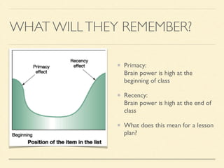 WHAT WILLTHEY REMEMBER?
Primacy: 
Brain power is high at the
beginning of class	

Recency: 
Brain power is high at the end of
class	

What does this mean for a lesson
plan?
 