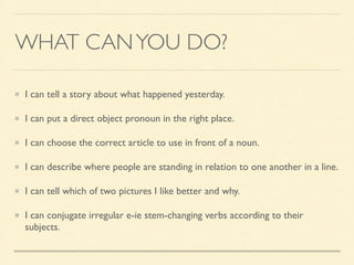 WHAT CANYOU DO?
I can tell a story about what happened yesterday.	

I can put a direct object pronoun in the right place.	

I can choose the correct article to use in front of a noun.	

I can describe where people are standing in relation to one another in a line.	

I can tell which of two pictures I like better and why.	

I can conjugate irregular e-ie stem-changing verbs according to their
subjects.
 