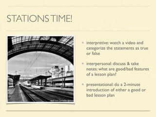 STATIONSTIME!
interpretive: watch a video and
categorize the statements as true
or false	

interpersonal: discuss & take
notes: what are good/bad features
of a lesson plan?	

presentational: do a 2-minute
introduction of either a good or
bad lesson plan
José Luis Cernadas Iglesias
 