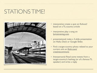 STATIONSTIME!
interpretive: create a quiz on Kahoot!
based on a TL-country article	

interpretive: play a song on
lyricstraining.com	

presentational: make a 3-slide presentation
on Haiku Deck or Google Slides	

Find a target-country photo related to your
current unit on ﬂickr.com/
creativecommons	

Interpersonal: Read some tweets from a
target-country’s hashtag (or of a famous TL
speaker) and write a reply.José Luis Cernadas Iglesias
 