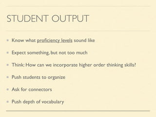 STUDENT OUTPUT
Know what proﬁciency levels sound like	

Expect something, but not too much	

Think: How can we incorporate higher order thinking skills?	

Push students to organize	

Ask for connectors	

Push depth of vocabulary
 