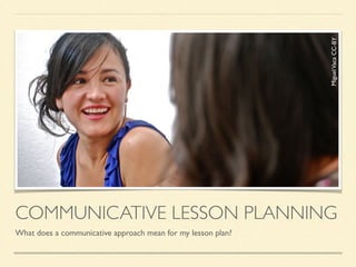 COMMUNICATIVE LESSON PLANNING
What does a communicative approach mean for my lesson plan?
MiguelVacaCC-BY
 