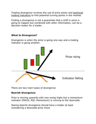 Trading divergence involves the use of price action and technical
trading indicators to find potential turning points in the market.
Finding a divergence is not a guarantee that a shift in price is
going to happen but combined with other information, can be a
decision-maker for a trader.
What Is Divergence?
Divergence is when the price is going one way and a trading
indicator is going another.
There are two main types of divergence:
Bearish divergence:
Price is moving upwards with new swing highs but a momentum
indicator (MACD, RSI, Momentum) is moving to the downside.
Seeing bearish divergence should have a trader at least
considering a downside price move
 