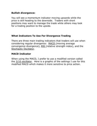 Bullish divergence:
You will see a momentum indicator moving upwards while the
price is still heading to the downside. Traders with short
positions may want to manage the trade while others may look
for a trading position to the upside.
What Indicators To Use For Divergence Trading
There are three main trading indicators that traders will use when
considering regular divergence: MACD (moving average
convergence divergence), RSI (relative strength index), and the
Stochastic Oscillator.
MACD Indicator
When using the MACD, I prefer to use a modified version called
the 3/10 oscillator. Here is a graphic of the settings I use for this
modified MACD which makes it more sensitive to price action.
 