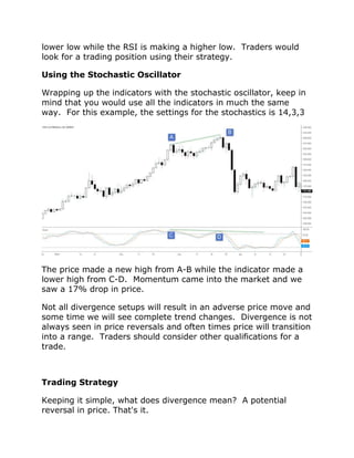 lower low while the RSI is making a higher low. Traders would
look for a trading position using their strategy.
Using the Stochastic Oscillator
Wrapping up the indicators with the stochastic oscillator, keep in
mind that you would use all the indicators in much the same
way. For this example, the settings for the stochastics is 14,3,3
The price made a new high from A-B while the indicator made a
lower high from C-D. Momentum came into the market and we
saw a 17% drop in price.
Not all divergence setups will result in an adverse price move and
some time we will see complete trend changes. Divergence is not
always seen in price reversals and often times price will transition
into a range. Traders should consider other qualifications for a
trade.
Trading Strategy
Keeping it simple, what does divergence mean? A potential
reversal in price. That's it.
 