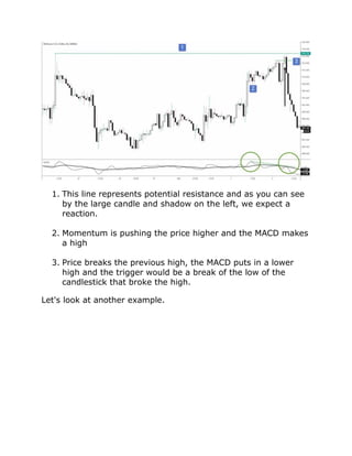 1. This line represents potential resistance and as you can see
by the large candle and shadow on the left, we expect a
reaction.
2. Momentum is pushing the price higher and the MACD makes
a high
3. Price breaks the previous high, the MACD puts in a lower
high and the trigger would be a break of the low of the
candlestick that broke the high.
Let's look at another example.
 