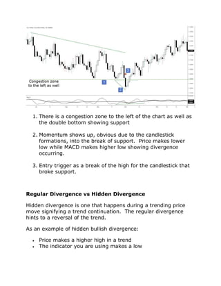 1. There is a congestion zone to the left of the chart as well as
the double bottom showing support
2. Momentum shows up, obvious due to the candlestick
formations, into the break of support. Price makes lower
low while MACD makes higher low showing divergence
occurring.
3. Entry trigger as a break of the high for the candlestick that
broke support.
Regular Divergence vs Hidden Divergence
Hidden divergence is one that happens during a trending price
move signifying a trend continuation. The regular divergence
hints to a reversal of the trend.
As an example of hidden bullish divergence:
• Price makes a higher high in a trend
• The indicator you are using makes a low
 