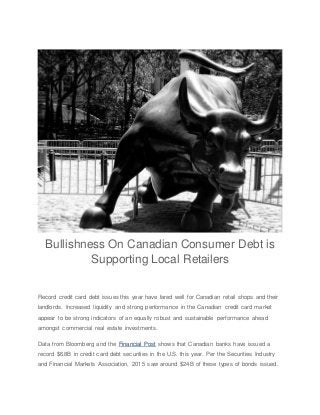 Bullishness On Canadian Consumer Debt is
Supporting Local Retailers
Record credit card debt issues this year have fared well for Canadian retail shops and their
landlords. Increased liquidity and strong performance in the Canadian credit card market
appear to be strong indicators of an equally robust and sustainable performance ahead
amongst commercial real estate investments.
Data from Bloomberg and the Financial Post shows that Canadian banks have issued a
record $6.8B in credit card debt securities in the U.S. this year. Per the Securities Industry
and Financial Markets Association, 2015 saw around $24B of these types of bonds issued.
 