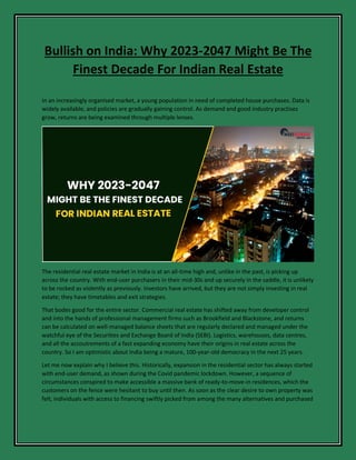 Bullish on India: Why 2023-2047 Might Be The
Finest Decade For Indian Real Estate
In an increasingly organised market, a young population in need of completed house purchases. Data is
widely available, and policies are gradually gaining control. As demand and good industry practises
grow, returns are being examined through multiple lenses.
The residential real estate market in India is at an all-time high and, unlike in the past, is picking up
across the country. With end-user purchasers in their mid-30s and up securely in the saddle, it is unlikely
to be rocked as violently as previously. Investors have arrived, but they are not simply investing in real
estate; they have timetables and exit strategies.
That bodes good for the entire sector. Commercial real estate has shifted away from developer control
and into the hands of professional management firms such as Brookfield and Blackstone, and returns
can be calculated on well-managed balance sheets that are regularly declared and managed under the
watchful eye of the Securities and Exchange Board of India (SEBI). Logistics, warehouses, data centres,
and all the accoutrements of a fast expanding economy have their origins in real estate across the
country. So I am optimistic about India being a mature, 100-year-old democracy in the next 25 years.
Let me now explain why I believe this. Historically, expansion in the residential sector has always started
with end-user demand, as shown during the Covid pandemic lockdown. However, a sequence of
circumstances conspired to make accessible a massive bank of ready-to-move-in residences, which the
customers on the fence were hesitant to buy until then. As soon as the clear desire to own property was
felt, individuals with access to financing swiftly picked from among the many alternatives and purchased
 