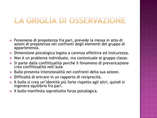 Fenomeno di prepotenza fra pari, prevede la messa in atto di
azioni di prepotenza nei confronti degli elementi del gruppo di
appartenenza.
 Dimensione psicologica legata a carenza affettiva ed insicurezza.
 Non è un problema individuale, ma contestuale al gruppo classe.
 Si parte dalla conflittualità perché il fenomeno di prevaricazione
crea conflittualità nell’aula
 Bullo presenta intenzionalità nei confronti della sua azione.
 Difficoltà di entrare in un rapporto di reciprocità.
 Il bullo si crea un’identità più forte rispetto agli altri, quindi si
ingenera squilibrio fra pari.
 Il bullo manifesta soprattutto forza psicologica.
 