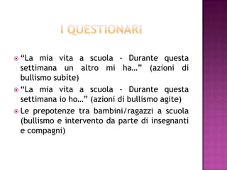  “La mia vita a scuola - Durante questa
settimana un altro mi ha…” (azioni di
bullismo subite)
 “La mia vita a scuola - Durante questa
settimana io ho…” (azioni di bullismo agite)
 Le prepotenze tra bambini/ragazzi a scuola
(bullismo e intervento da parte di insegnanti
e compagni)
 