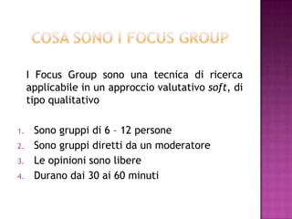 I Focus Group sono una tecnica di ricerca
applicabile in un approccio valutativo soft, di
tipo qualitativo
1. Sono gruppi di 6 – 12 persone
2. Sono gruppi diretti da un moderatore
3. Le opinioni sono libere
4. Durano dai 30 ai 60 minuti
 