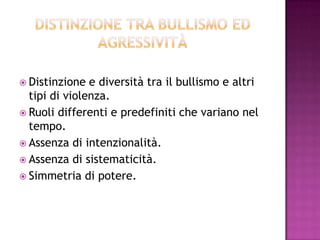  Distinzione e diversità tra il bullismo e altri
tipi di violenza.
 Ruoli differenti e predefiniti che variano nel
tempo.
 Assenza di intenzionalità.
 Assenza di sistematicità.
 Simmetria di potere.
 