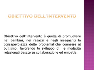 Obiettivo dell’intervento è quella di promuovere
nei bambini, nei ragazzi e negli insegnanti la
consapevolezza delle problematiche connesse al
bullismo, favorendo lo sviluppo di e modalità
relazionali basate su collaborazione ed empatia.
 