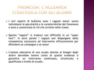  I veri esperti di bullismo sono i ragazzi stessi: sanno
individuare le peculiarità e le caratteristiche del fenomeno
e sono a conoscenza di ciò che avviene nella classe.
 Questo “sapere” si traduce con difficoltà in un “saper
fare”: in altre parole i ragazzi non dispongono della
competenza necessaria ad intervenire efficacemente per
difendere un compagno o se stessi
 L’azione educativa di una scuola attenta ai bisogni degli
allievi dovrebbe tenere conto di queste evidenze e
garantire un intervento continuato, strutturato e
qualificato a livello di scuola.
 