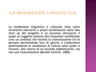 La mediazione linguistica e culturale vista come
strumento educativo e prassi socializzante nella fase
start up del progetto è un processo attraverso il
quale un soggetto esterno alla situazione conflittuale
crea un contesto che facilita la comunicazione fra le
persone permettendo loro di gestire o trasformare
positivamente la condizione di rottura nella quale si
trovano, alla ricerca di un accordo soddisfacente, ma
non una riconciliazione (Bonafè Schmitt, 2000).
 