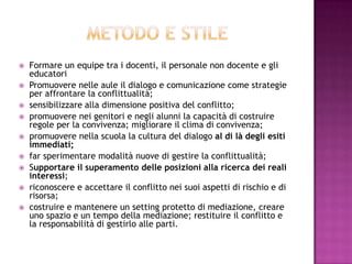  Formare un equipe tra i docenti, il personale non docente e gli
educatori
 Promuovere nelle aule il dialogo e comunicazione come strategie
per affrontare la conflittualità;
 sensibilizzare alla dimensione positiva del conflitto;
 promuovere nei genitori e negli alunni la capacità di costruire
regole per la convivenza; migliorare il clima di convivenza;
 promuovere nella scuola la cultura del dialogo al di là degli esiti
immediati;
 far sperimentare modalità nuove di gestire la conflittualità;
 Supportare il superamento delle posizioni alla ricerca dei reali
interessi;
 riconoscere e accettare il conflitto nei suoi aspetti di rischio e di
risorsa;
 costruire e mantenere un setting protetto di mediazione, creare
uno spazio e un tempo della mediazione; restituire il conflitto e
la responsabilità di gestirlo alle parti.
 