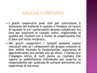  I giochi cooperativi sono utili per contrastare il
fenomeno del bullismo in quanto si fondano sul lavoro
di squadra in cui i partecipanti devono collaborare tra
loro per assolvere ai compiti ludici, migliorando la
qualità dei risultati con il livello di cooperazione che
si basa sull’aiuto reciproco.
 Nei giochi cooperativi i compiti possono essere
realizzati solo se i componenti del gruppo uniscono le
loro abilità facendo la fondamentale esperienza di
apprendimento pro sociale che gli sforzi, l’iniziativa e
l’impegno attivo di tutti danno un risultato che
supera la soddisfazione individuale per scoprire la
responsabilità per qualcosa di comune attraverso una
esperienza di successo.
 