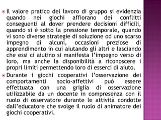  Il valore pratico del lavoro di gruppo si evidenzia
quando nei giochi affiorano dei conflitti
conseguenti al dover prendere decisioni difficili,
quando si è sotto la pressione temporale, quando
vi sono diverse strategie di soluzione od uno scarso
impegno di alcuni, occasioni preziose di
apprendimento in cui aiutando gli altri e lasciando
che essi ci aiutino si manifesta l’impegno verso di
loro, ma anche la disponibilità a riconoscere i
propri limiti permettendo loro di esserci di aiuto.
 Durante i giochi cooperativi l’osservazione dei
comportamenti socio-affettivi può essere
effettuata con una griglia di osservazione
utilizzabile da un docente in compresenza con il
ruolo di osservatore durante le attività condotte
dall’educatore che svolge il ruolo di animatore dei
giochi cooperativi.
 