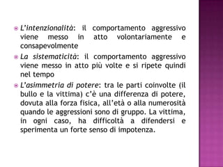  L’intenzionalità: il comportamento aggressivo
viene messo in atto volontariamente e
consapevolmente
 La sistematicità: il comportamento aggressivo
viene messo in atto più volte e si ripete quindi
nel tempo
 L’asimmetria di potere: tra le parti coinvolte (il
bullo e la vittima) c’è una differenza di potere,
dovuta alla forza fisica, all’età o alla numerosità
quando le aggressioni sono di gruppo. La vittima,
in ogni caso, ha difficoltà a difendersi e
sperimenta un forte senso di impotenza.
 