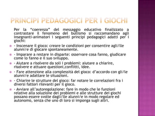 Per la “coerenza” del messaggio educativo finalizzato a
contrastare il fenomeno del bullismo si raccomandano agli
insegnanti-animatori i seguenti principi pedagogici adatti per i
giochi:
 · Inscenare il gioco: creare le condizioni per consentire agli/lle
alunni/e di giocare spontaneamente.
 · Imparare a restare in disparte: osservare cosa fanno, giudicare
come lo fanno e il suo sviluppo.
 · Aiutare a risolvere da soli i problemi: aiutare a chiarire,
risolvere e attuare questioni,conflitti, idee.
 · Fare attenzione alla complessità del gioco: d’accordo con gli/le
alunni/e adattare le situazioni.
 · Chiarire le strutture del gioco: far notare le correlazioni fra i
diversi fattori rilevanti per il gioco.
 · Avviare all’autoregolazione: fare in modo che le funzioni
relative alla soluzione dei problemi e alle strutture dei giochi
possano essere svolte dagli/lle alunni/e in modo regolare ed
autonomo, senza che uno di loro si imponga sugli altri.
 