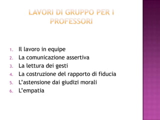 1. Il lavoro in equipe
2. La comunicazione assertiva
3. La lettura dei gesti
4. La costruzione del rapporto di fiducia
5. L’astensione dai giudizi morali
6. L’empatia
 