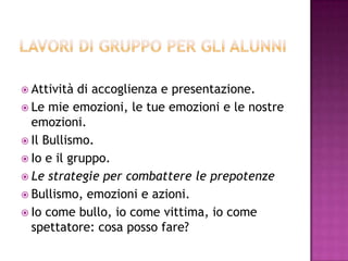  Attività di accoglienza e presentazione.
 Le mie emozioni, le tue emozioni e le nostre
emozioni.
 Il Bullismo.
 Io e il gruppo.
 Le strategie per combattere le prepotenze
 Bullismo, emozioni e azioni.
 Io come bullo, io come vittima, io come
spettatore: cosa posso fare?
 
