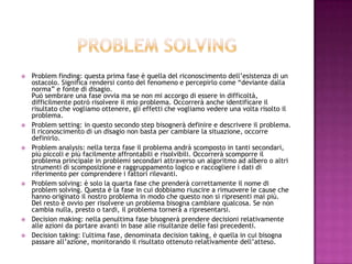  Problem finding: questa prima fase è quella del riconoscimento dell’esistenza di un
ostacolo. Significa rendersi conto del fenomeno e percepirlo come “deviante dalla
norma” e fonte di disagio.
Può sembrare una fase ovvia ma se non mi accorgo di essere in difficoltà,
difficilmente potrò risolvere il mio problema. Occorrerà anche identificare il
risultato che vogliamo ottenere, gli effetti che vogliamo vedere una volta risolto il
problema.
 Problem setting: in questo secondo step bisognerà definire e descrivere il problema.
Il riconoscimento di un disagio non basta per cambiare la situazione, occorre
definirlo.
 Problem analysis: nella terza fase il problema andrà scomposto in tanti secondari,
più piccoli e più facilmente affrontabili e risolvibili. Occorrerà scomporre il
problema principale in problemi secondari attraverso un algoritmo ad albero o altri
strumenti di scomposizione e raggruppamento logico e raccogliere i dati di
riferimento per comprendere i fattori rilevanti.
 Problem solving: è solo la quarta fase che prenderà correttamente il nome di
problem solving. Questa è la fase in cui dobbiamo riuscire a rimuovere le cause che
hanno originato il nostro problema in modo che questo non si ripresenti mai più.
Del resto è ovvio per risolvere un problema bisogna cambiare qualcosa. Se non
cambia nulla, presto o tardi, il problema tornerà a ripresentarsi.
 Decision making: nella penultima fase bisognerà prendere decisioni relativamente
alle azioni da portare avanti in base alle risultanze delle fasi precedenti.
 Decision taking: l'ultima fase, denominata decision taking, è quella in cui bisogna
passare all’azione, monitorando il risultato ottenuto relativamente dell’atteso.
 
