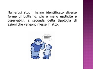 Numerosi studi, hanno identificato diverse
forme di bullismo, più o meno esplicite e
osservabili, a seconda della tipologia di
azioni che vengono messe in atto.
 